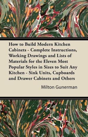 How to Build Modern Kitchen Cabinets - Complete Instructions, Working Drawings and Lists of Materials for the Eleven Most Popular Styles in Sizes to Suit Any Kitchen - Sink Units, Cupboards and Drawer Cabinets and Others