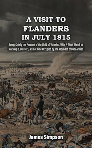 A VISIT TO FLANDERS IN JULY 1815 Being Chiefly am Account of the Field of Waterloo. With A Short Sketch of Antwerp & Brussels, At That Time Occupied by The Wounded of Both Armies