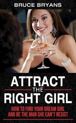 Attract The Right Girl: How to Find Your Dream Girl and Be the Man She Can't Resist