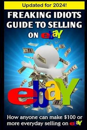 Freaking Idiots Guide To Selling On eBay: How anyone can make $100 or more everyday selling on eBay