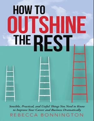 How to Outshine the Rest: Sensible, Practical, and Useful Things You Need to Know to Improve Your Career and Business Dramatically