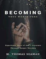 Becoming True Worshipers: Experience More of God's Presence Through Deeper Worship