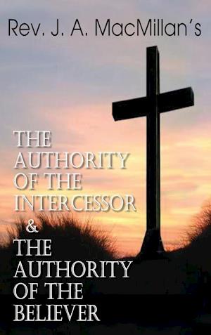Rev. J. A. MacMillan's the Authority of the Intercessor & the Authority of the Believer