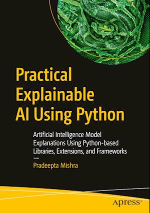 Practical Explainable AI Using Python : Artificial Intelligence Model Explanations Using Python-based Libraries, Extensions, and Frameworks