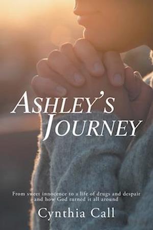 Ashley's Journey: From Sweet Innocence to a Life of Drugs and Despair and How God Turned It All Around