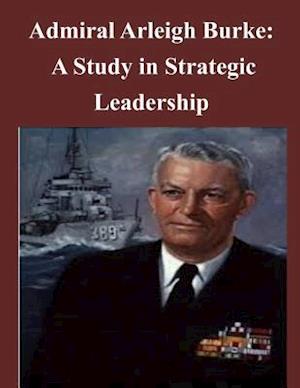 Admiral Arleigh Burke - A Study in Strategic Leadership