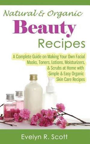 Natural & Organic Beauty Recipes - A Complete Guide on Making Your Own Facial Masks, Toners, Lotions, Moisturizers, & Scrubs at Home with Simple & Eas