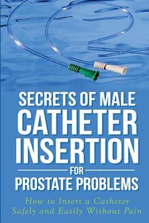 Secrets of Male Catheter Insertion for Prostate Problems: How to Insert a Catheter Safely and Easily Without Pain