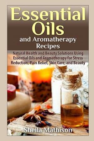 Essential Oils and Aromatherapy Recipes: Natural Health and Beauty Solutions Using Essential Oils and Aromatherapy for Stress Reduction, Pain Relief,