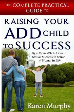 The Complete Practical Guide to Raising Your ADD Child to Success ... By a Mom Who's Done it! Steller Success in School, at Home, in Life