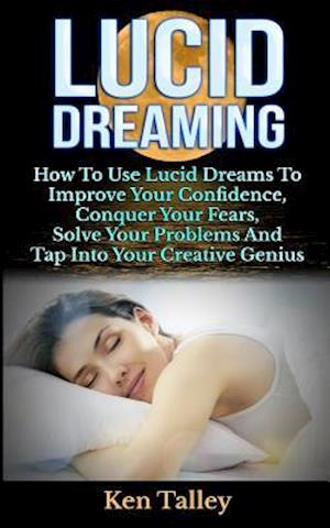 Lucid Dreaming: How To Use Lucid Dreams To Improve Your Confidence, Conquer Your Fears, Solve Your Problems And Tap Into Your Creative Genius