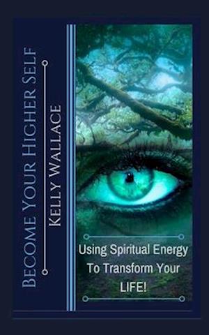 Become Your Higher Self: Using Spiritual Energy To Transform Your Body, Soul, And Your Life!