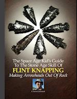 The Space Age Kid's Guide To The Stone Age Skill Of Flint Knapping: Making Arrowheads Out Of Rock 