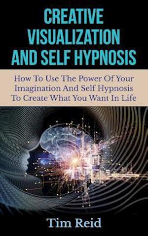 Creative Visualization And Self Hypnosis: How To Use The Power Of Your Imagination And Self Hypnosis To Create What You Want In Life