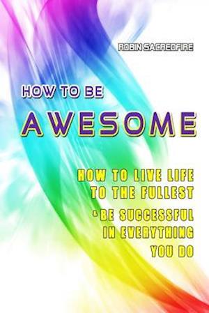 How to Be Awesome: How to Live Life to the Fullest and Be Successful in Everything You Do