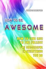 How to Be Awesome: How to Live Life to the Fullest and Be Successful in Everything You Do 