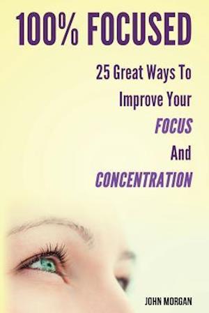 100% Focused: 25 Great Ways To Improve Your Focus And Concentration