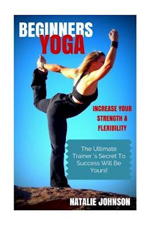 Beginners Yoga: Increase Your Strength and Flexibility: The Ultimate Trainer's Secret to Success Will Be Yours!