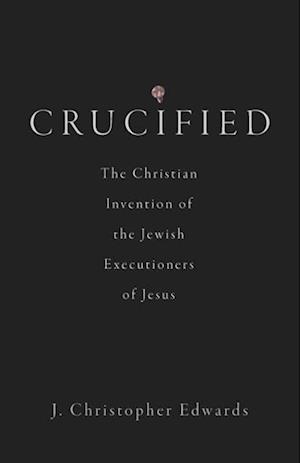 Crucified: The Christian Invention of the Jewish Executioners of Jesus