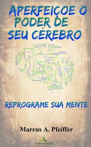 APERFEIÇOE O PODER DE SEU CÉREBRO: Reprograme sua mente