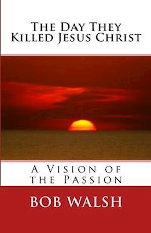 The Day They Killed Jesus Christ: A Vision of the Passion