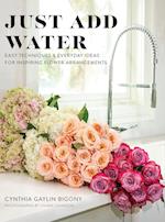 Just Add Water : Easy Techniques and Everyday Ideas for Inspiring Flower Arrangements 