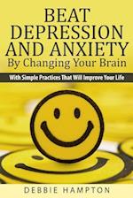 Beat Depression And Anxiety By Changing Your Brain: With Simple Practices That Will Improve Your Life 