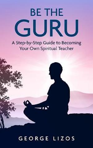 Be the Guru: A Step-By-Step Guide to Becoming Your Own Spiritual Teacher