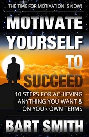 Motivate Yourself To Succeed: 10 Steps To Achieving Anything You Want & On Your Own Terms