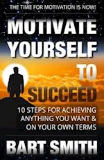 Motivate Yourself To Succeed: 10 Steps To Achieving Anything You Want & On Your Own Terms 