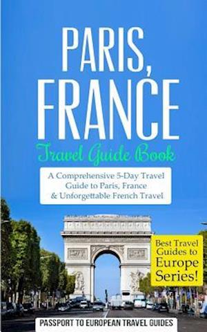 Paris: Paris, France: Travel Guide Book-A Comprehensive 5-Day Travel Guide to Paris, France & Unforgettable French Travel