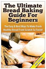 The Ultimate Bread Baking Guide For Beginners: The Easy & Best Ways To Make Fresh Healthy Bread From Scratch To Finish 