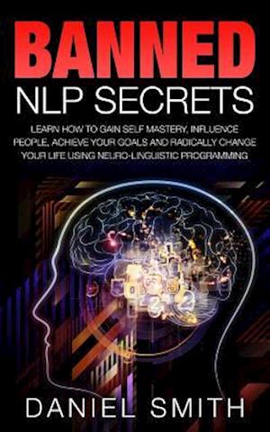 Banned NLP Secrets: Learn How To Gain Self Mastery, Influence People, Achieve Your Goals And Radically Change Your Life Using Neuro-Linguistic Program