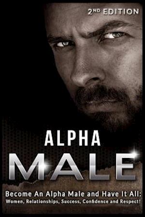 Alpha Male: Become An Alpha Male and Have It All: Women, Relationships, Success, Confidence and Respect!