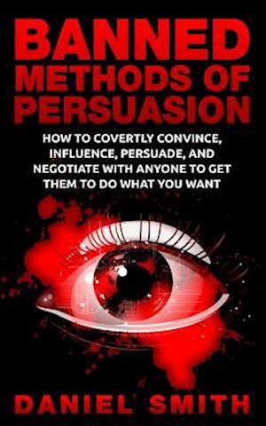 Banned Methods Of Persuasion: How To Covertly Convince, Influence, Persuade, And Negotiate With Anyone To Get Them To Do What You Want