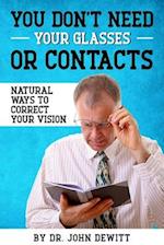 You Don't Need Your Glasses or Contacts: Natural Ways to Correct Your Vision Without Drugs or Corrective Lenses 