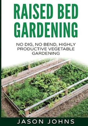 Raised Bed Gardening - A Guide To Growing Vegetables In Raised Beds: No Dig, No Bend, Highly Productive Vegetable Gardens