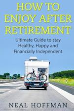 How to Enjoy After Retirement: Ultimate Guide to stay Healthy, Happy and Financially Independent 