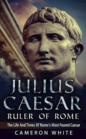 Julius Caesar Ruler Of Rome: The Life And Times Of Rome's Most Feared Caesar