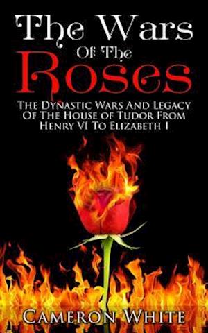 The Wars Of The Roses: The Dynastic Wars And Legacy Of The House Of Tudor From Henry VI To Elizabeth I
