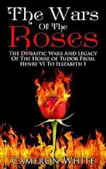 The Wars Of The Roses: The Dynastic Wars And Legacy Of The House Of Tudor From Henry VI To Elizabeth I 