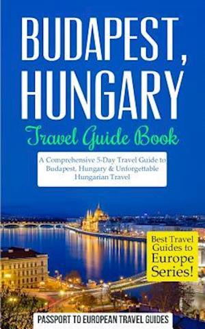 Budapest: Budapest, Hungary: Travel Guide Book-A Comprehensive 5-Day Travel Guide to Budapest, Hungary & Unforgettable Hungarian Travel