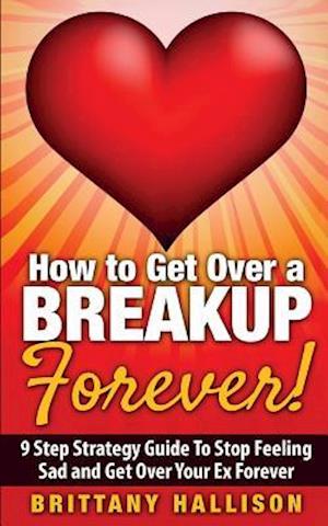 How to Get Over a Breakup Forever! a 9 Step Strategy Guide to Stop Feeling Sad and Get Over Your Ex