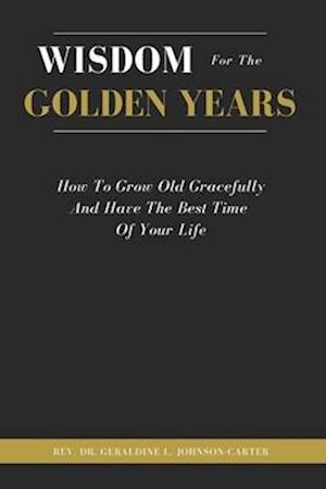 Wisdom For The Golden Years: How To Grow Old Gracefully And Have The Best Time Of Your Life