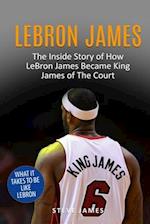 Lebron James: The Inside Story of How LeBron James Became King James of The Court 