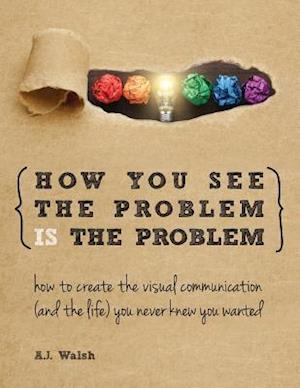 How You See the Problem is the Problem: How to Create the Visual Communication and the Life You Never Knew You Wanted