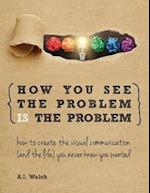 How You See the Problem is the Problem: How to Create the Visual Communication and the Life You Never Knew You Wanted