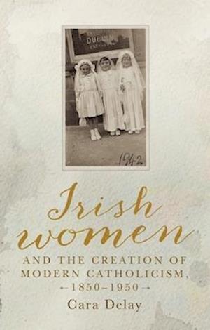 Irish Women and the Creation of Modern Catholicism, 1850 1950