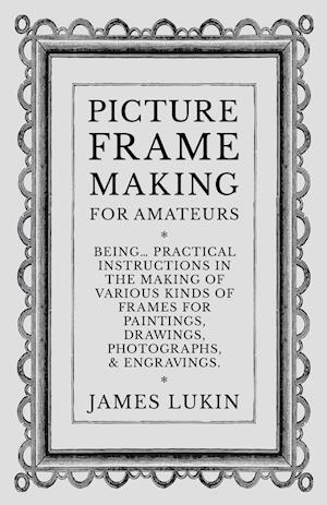 Picture Frame Making for Amateurs - Being Practical Instructions in the Making of Various Kinds of Frames for Paintings, Drawings, Photographs, and Engravings.