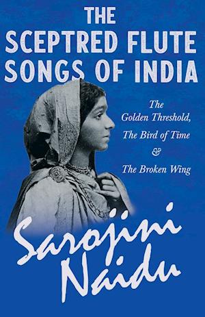 The Sceptred Flute Songs of India - The Golden Threshold, The Bird of Time & The Broken Wing - With a Chapter from 'Studies of Contemporary Poets' by Mary C. Sturgeon